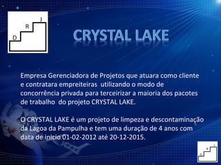 Empresa Gerenciadora de Projetos que atuara como cliente e contratara empreiteiras  utilizando o modo de concorrência privada para terceirizar a maioria dos pacotes de trabalho  do projeto CRYSTAL LAKE. O CRYSTAL LAKE é um projeto de limpeza e descontaminação da Lagoa da Pampulha e tem uma duração de 4 anos com data de inicio 01-02-2012 até 20-12-2015. 