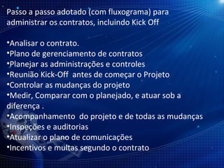 Passo a passo adotado (com fluxograma) para administrar os contratos, incluindo Kick Off Analisar o contrato. Plano de gerenciamento de contratos Planejar as administrações e controles Reunião Kick-Off  antes de começar o Projeto Controlar as mudanças do projeto Medir, Comparar com o planejado, e atuar sob a diferença . Acompanhamento  do projeto e de todas as mudanças Inspeções e auditorias  Atualizar o plano de comunicações Incentivos e multas segundo o contrato 