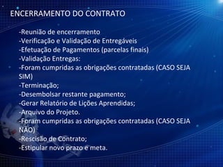 ENCERRAMENTO DO CONTRATO -Reunião de encerramento  -Verificação e Validação de Entregáveis -Efetuação de Pagamentos (parcelas finais) -Validação Entregas: -Foram cumpridas as obrigações contratadas (CASO SEJA SIM) -Terminação; -Desembolsar restante pagamento; -Gerar Relatório de Lições Aprendidas; -Arquivo do Projeto. -Foram cumpridas as obrigações contratadas (CASO SEJA NÃO) -Rescisão de Contrato; -Estipular novo prazo e meta. 