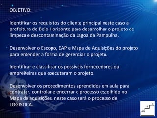 OBJETIVO: Identificar os requisitos do cliente principal neste caso a prefeitura de Belo Horizonte para desarrolhar o projeto de limpeza e descontaminação da Lagoa da Pampulha. Desenvolver o Escopo, EAP e Mapa de Aquisições do projeto para entender a forma de gerenciar o projeto. Identificar e classificar os possíveis fornecedores ou empreiteiras que executaram o projeto. Desenvolver os procedimentos aprendidos em aula para contratar, controlar e encerrar o processo escolhido no Mapa de aquisições, neste caso será o processo de LOGISTICA. 