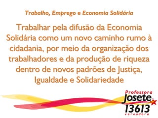Trabalho, Emprego e Economia Solidária

   Trabalhar pela difusão da Economia
Solidária como um novo caminho rumo à
 cidadania, por meio da organização dos
 trabalhadores e da produção de riqueza
   dentro de novos padrões de Justiça,
         Igualdade e Solidariedade
 