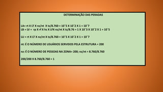 DETERMINAÇÃO DAS PERADAS
LA= rt X LT X nz/nt X tz/8.760 = 10¯5 X 10¯2 X 1 = 10¯7
LB = LV = rp X rf X hz X LFX nz/nt X tz/8.76 = 1 X 10¯3 X 10¯2 X 1 = 10¯5
LU = rt X LT X nz/nt X tz/8.760 = 10¯5 X 10¯2 X 1 = 10¯7
nt: É O NÚMERO DE USUÁRIOS SERVIDOS PELA ESTRUTURA = 200
nz: É O NÚMERO DE PESSOAS NA ZONA= 200; nz/nt = 8.760/8.760
200/200 X 8.760/8.760 = 1
 