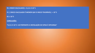 R1 ( RISCO CALCULADO) = 0,111 X 10¯5
R 1 ( RISCO CALCULADO É MENOR QUE O RISCO TOLERÁVEL) < 10¯5
R1 ≤ 10¯5
CONCLUSÃO:
“0,111 X 10¯5 >10 PORTANTO A INSTALAÇÃO DO SPDA É OPCIONAL”
 