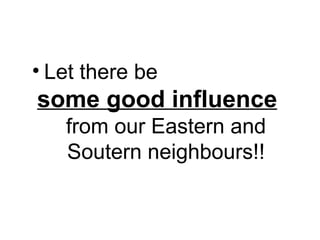 • Let there be
some good influence
from our Eastern and
Soutern neighbours!!