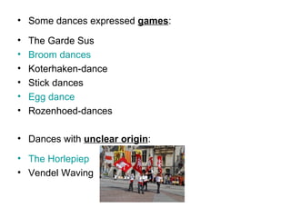 • Some dances expressed games:
• The Garde Sus
• Broom dances
• Koterhaken-dance
• Stick dances
• Egg dance
• Rozenhoed-dances
• Dances with unclear origin:
• The Horlepiep
• Vendel Waving