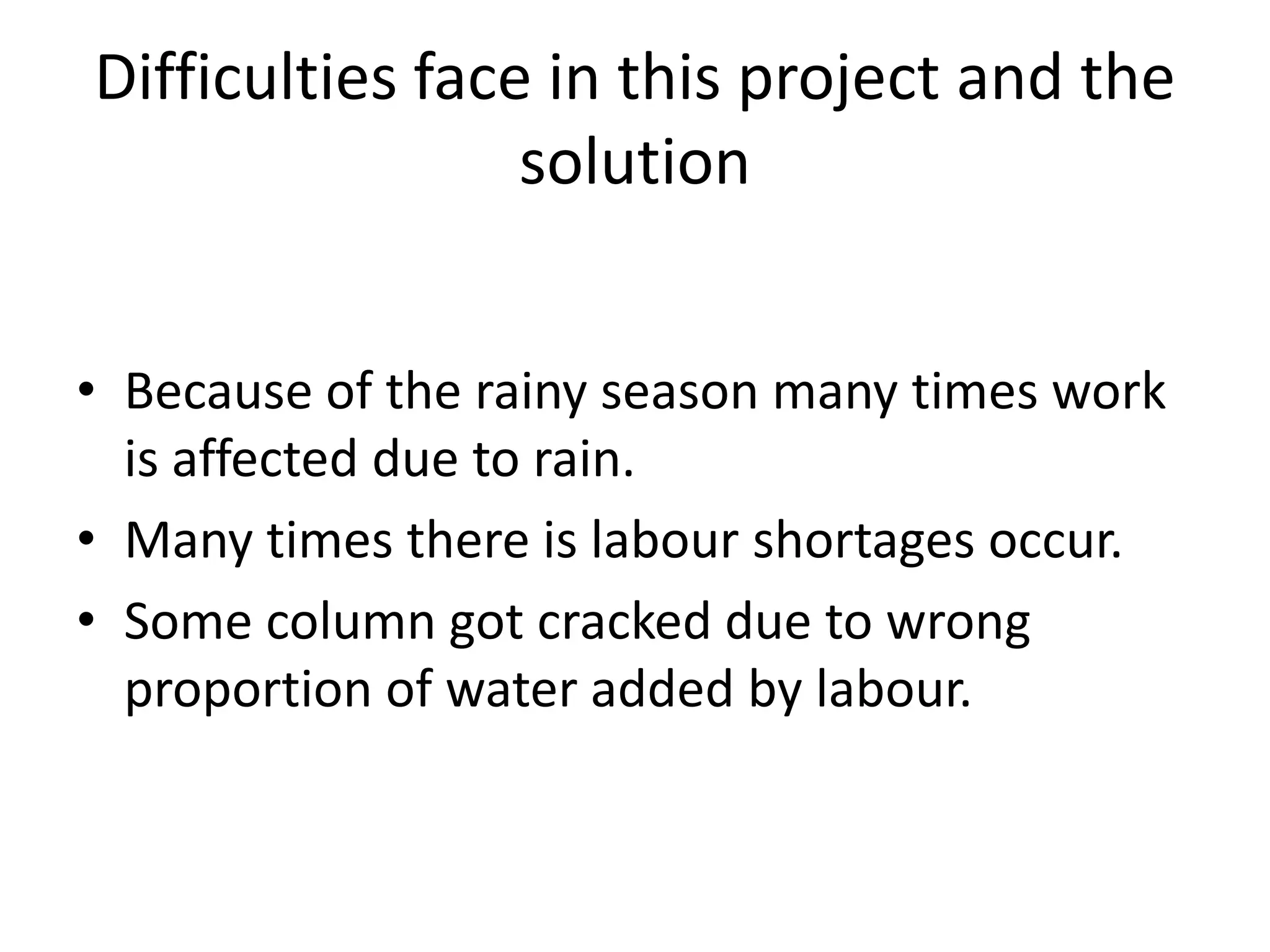 Difficulties face in this project and the
solution
• Because of the rainy season many times work
is affected due to rain.
• Many times there is labour shortages occur.
• Some column got cracked due to wrong
proportion of water added by labour.
 