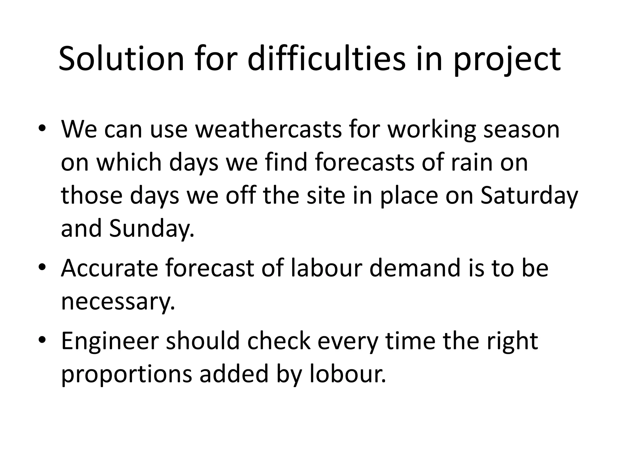 Solution for difficulties in project
• We can use weathercasts for working season
on which days we find forecasts of rain on
those days we off the site in place on Saturday
and Sunday.
• Accurate forecast of labour demand is to be
necessary.
• Engineer should check every time the right
proportions added by lobour.
 