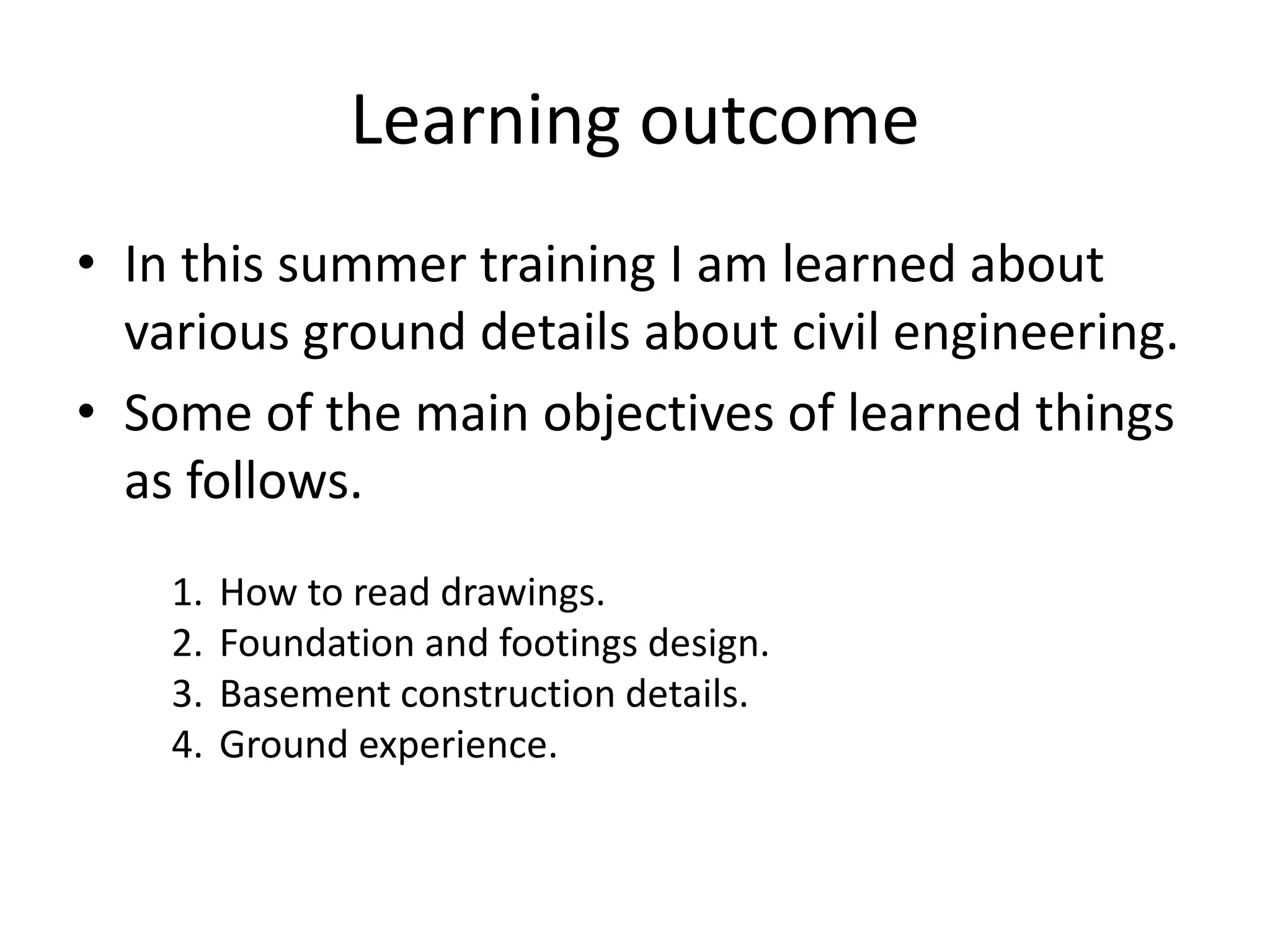 Learning outcome
• In this summer training I am learned about
various ground details about civil engineering.
• Some of the main objectives of learned things
as follows.
1. How to read drawings.
2. Foundation and footings design.
3. Basement construction details.
4. Ground experience.
 