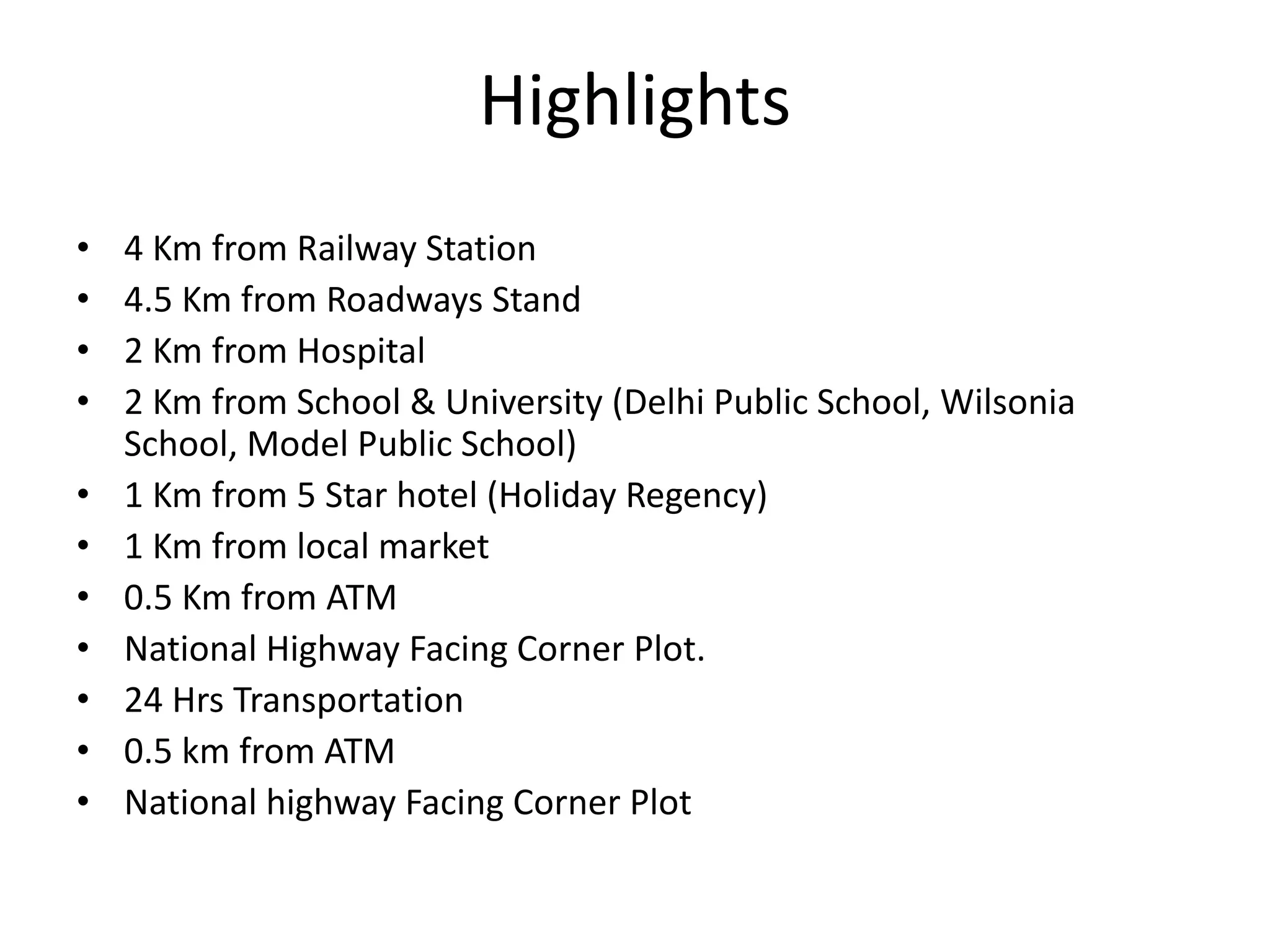 Highlights
• 4 Km from Railway Station
• 4.5 Km from Roadways Stand
• 2 Km from Hospital
• 2 Km from School & University (Delhi Public School, Wilsonia
School, Model Public School)
• 1 Km from 5 Star hotel (Holiday Regency)
• 1 Km from local market
• 0.5 Km from ATM
• National Highway Facing Corner Plot.
• 24 Hrs Transportation
• 0.5 km from ATM
• National highway Facing Corner Plot
 