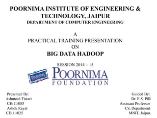 POORNIMA INSTITUTE OF ENGINEERING & 
TECHNOLOGY, JAIPUR 
DEPARTMENT OF COMPUTER ENGINEERING 
A 
PRACTICAL TRAINING PRESENTATION 
ON 
BIG DATA HADOOP 
SESSION 2014 – 15 
Presented By: Guided By: 
Ashutosh Tiwari Dr. E.S. Pilli 
CE/11/083 Assistant Professor 
Ashok Rayal CS, Department 
CE/11/025 MNIT, Jaipur. 
 