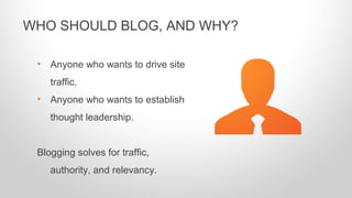 • Anyone who wants to drive site
traffic.
• Anyone who wants to establish
thought leadership.
Blogging solves for traffic,
authority, and relevancy.
WHO SHOULD BLOG, AND WHY?
 