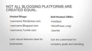 Hosted Blogs:
•username.Wordpress.com
•username.Blogspot.com
•username.Tumblr.com
Lack robust features ideal for
businesses.
NOT ALL BLOGGING PLATFORMS ARE
CREATED EQUAL.
Self-Hosted CMSs:
•HubSpot
•WordPress (.org)
•Joomla
Can be customized for
company goals and branding.
 