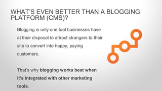 Blogging is only one tool businesses have
at their disposal to attract strangers to their
site to convert into happy, paying
customers.
That’s why blogging works best when
it’s integrated with other marketing
tools.
WHAT’S EVEN BETTER THAN A BLOGGING
PLATFORM (CMS)?
 