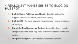 1. Built-in Social Publishing and Email: Google+ authorship
support, subscription emails, and social sharing.
2. Built-in SEO: On-page keyword integration and recommendations
as you type.
3. Out-of-the Box Responsive Design: No need for heavy mobile
design investment. Your blog posts are consumable no matter the
device.
4. Integrated Analytics: Understand what content converts.
4 REASONS IT MAKES SENSE TO BLOG ON
HUBSPOT.
 