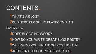 1WHAT’S A BLOG?
2BUSINESS BLOGGING PLATFORMS: AN
OVERVIEW.
3DOES BLOGGING WORK?
4HOW DO YOU WRITE GREAT BLOG POSTS?
5WHERE DO YOU FIND BLOG POST IDEAS?
6ADDITIONAL BLOGGING RESOURCES.
CONTENTS.
 