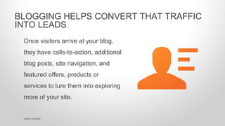 Once visitors arrive at your blog,
they have calls-to-action, additional
blog posts, site navigation, and
featured offers, products or
services to lure them into exploring
more of your site.
BLOGGING HELPS CONVERT THAT TRAFFIC
INTO LEADS.
Source: HubSpot
 