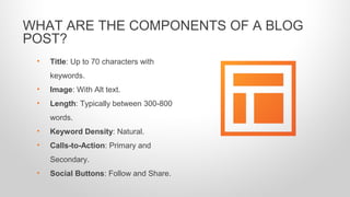 • Title: Up to 70 characters with
keywords.
• Image: With Alt text.
• Length: Typically between 300-800
words.
• Keyword Density: Natural.
• Calls-to-Action: Primary and
Secondary.
• Social Buttons: Follow and Share.
WHAT ARE THE COMPONENTS OF A BLOG
POST?
 