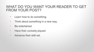 • Learn how to do something.
• Think about something in a new way.
• Be entertained.
• Have their curiosity piqued.
• Advance their skill set.
WHAT DO YOU WANT YOUR READER TO GET
FROM YOUR POST?
 