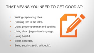 • Writing captivating titles.
• Hooking ‘em in the intro.
• Using proper grammar and spelling.
• Using clear, jargon-free language.
• Being helpful.
• Being accurate.
• Being succinct (edit, edit, edit!).
THAT MEANS YOU NEED TO GET GOOD AT:
 