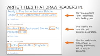 WRITE TITLES THAT DRAW READERS IN.
Preview a content
“offer” associated
with the blog post.
Use specific and
dramatic, yet
accurate descriptors.
Use lists and visuals
[SlideShare] to
convey the content
will be easy to
consume.
 