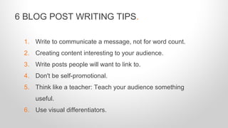 1. Write to communicate a message, not for word count.
2. Creating content interesting to your audience.
3. Write posts people will want to link to.
4. Don't be self-promotional.
5. Think like a teacher: Teach your audience something
useful.
6. Use visual differentiators.
6 BLOG POST WRITING TIPS.
 