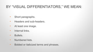 • Short paragraphs.
• Headers and sub-headers.
• At least one image.
• Internal links.
• Bullets.
• Numbered lists.
• Bolded or italicized terms and phrases.
BY “VISUAL DIFFERENTIATORS,” WE MEAN:
 