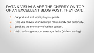 1. Support and add validity to your points.
2. Help you convey your message more clearly and succinctly.
3. Break up the monotony of written content.
4. Help readers glean your message faster (while scanning).
DATA & VISUALS ARE THE CHERRY ON TOP
OF AN EXCELLENT BLOG POST. THEY CAN:
 