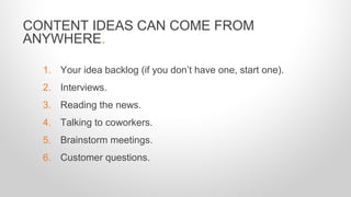 CONTENT IDEAS CAN COME FROM
ANYWHERE.
1. Your idea backlog (if you don’t have one, start one).
2. Interviews.
3. Reading the news.
4. Talking to coworkers.
5. Brainstorm meetings.
6. Customer questions.
 