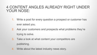 4 CONTENT ANGLES ALREADY RIGHT UNDER
YOUR NOSE:
1. Write a post for every question a prospect or customer has
ever asked you.
2. Ask your customers and prospects what problems they’re
trying to solve.
3. Take a look at what content your competitors are
publishing.
4. Write about the latest industry news story.
 