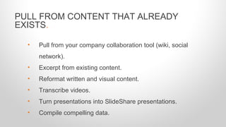 PULL FROM CONTENT THAT ALREADY
EXISTS.
• Pull from your company collaboration tool (wiki, social
network).
• Excerpt from existing content.
• Reformat written and visual content.
• Transcribe videos.
• Turn presentations into SlideShare presentations.
• Compile compelling data.
 