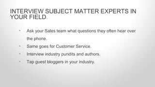 INTERVIEW SUBJECT MATTER EXPERTS IN
YOUR FIELD.
• Ask your Sales team what questions they often hear over
the phone.
• Same goes for Customer Service.
• Interview industry pundits and authors.
• Tap guest bloggers in your industry.
 
