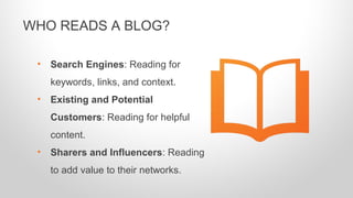 • Search Engines: Reading for
keywords, links, and context.
• Existing and Potential
Customers: Reading for helpful
content.
• Sharers and Influencers: Reading
to add value to their networks.
WHO READS A BLOG?
 