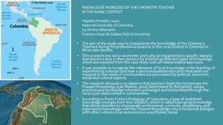 • The aim of the study was to characterize the knowledge of the Chemistry
Teachers during his professional practice in the rural context in Colomba in
three case studies.
• This scenario has socio-economic and cultural characteristics specific aspects
that teachers face in their practice by mobilizing different types of knowledge,
which are explored from the case study with an interpretative approach.
• It was possible to recognize the relevance of local knowledge in the teaching of
experimental sciences and how a decontextualized education that does not
respond to the needs of communities are permeated by political, economic,
social and cultural aspects.
• The research allowed us to observe that teachers implicitly incorporate the
Peasant Knowledge (Lan Mathez, 2012) determined by the beliefs, values,
practices and knowledge inherited, exchanged and transmitted through the
reciprocal relationships in communities.
• According to Paulo Freire’s Pedagogy of Liberation, a type of mobilized
knowledge emerges from this research, which is called Liberating Knowledge
that allows teachers to incorporate professional, curricular, disciplinary, and
experiential knowledge with the Peasant Knowledge into a horizontal dialogue
with other cultures in an autonomous way (Nuñez, 2004)
KNOWLEDGE MOBILIZED BY THE CHEMISTRY TEACHER
IN THE RURAL CONTEXT
Hypatia Hurtado Luque
National University of Colombia
Liz Muñoz Albarracín
Francisco José de Caldas District University
 