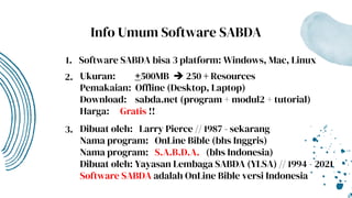 Info Umum Software SABDA
Software SABDA bisa 3 platform: Windows, Mac, Linux
Ukuran: +500MB  250 + Resources
Pemakaian: Offline (Desktop, Laptop)
Download: sabda.net (program + modul2 + tutorial)
Harga: Gratis !!
Dibuat oleh: Larry Pierce // 1987 - sekarang
Nama program: OnLine Bible (bhs Inggris)
Nama program: S.A.B.D.A. (bhs Indonesia)
Dibuat oleh: Yayasan Lembaga SABDA (YLSA) // 1994 - 2021
Software SABDA adalah OnLine Bible versi Indonesia
1.
2.
3.
 