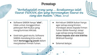 ● Software SABDA hanya “alat”,
tidak untuk menggantikan
pekerjaan Roh Kudus yang
mengiluminasi Alkitab.
● Good tools good results. Software
SABDA menolong kita untuk
lebih bertanggung jawab dalam
menjelaskan firman Tuhan.
Penutup
● Kerinduan SABDA bukan hanya
agar setiap orang Kristen
mendapat akses kepada firman
Tuhan (Bible Poverty), tetapi
juga setiap orang mendapat
akses kepada alat-alat biblika
(Biblical Poverty).
● Selamat belajar.
“Berbahagialah orang yang … kesukaannya ialah
Taurat TUHAN, dan yang merenungkan Taurat itu
siang dan malam.” (Maz. 1:1-2)
 