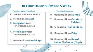 1. Sekilas Software SABDA
2. Menampilkan Ayat
3. Mengubah Versi
Terjemahan Alkitab
4. Menambah Versi
Terjemahan Alkitab
5. Menampilkan Paralel Ayat
10 Fitur Dasar Software SABDA
6. Menampilkan Kamus
7. Menampilkan Catatan/
Tafsiran
8. Pencarian (Konkordansi)
9. Menampilkan Peta
10.Menampilkan Buku/
Bahan/Referensi/Topik
Tampilan Alkitab Versi/Ayat Tampilan Resources
 