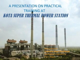 PRESENTED BY:
Yogendra Singh Shekhawat
Mechanical engineering
P.G.I Jaipur
A PRESENTATION ON PRACTICAL
TRAINING AT
KOTA SUPER THERMAL POWER STATION
 