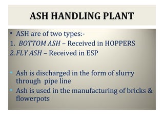 ASH HANDLING PLANT
• ASH are of two types:-
1. BOTTOM ASH – Received in HOPPERS
2.FLY ASH – Received in ESP
• Ash is discharged in the form of slurry
through pipe line
• Ash is used in the manufacturing of bricks &
flowerpots
 