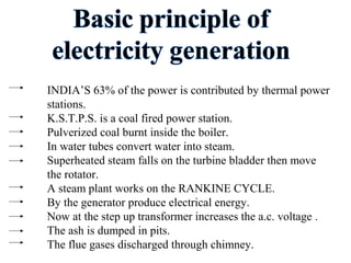 INDIA’S 63% of the power is contributed by thermal power
stations.
K.S.T.P.S. is a coal fired power station.
Pulverized coal burnt inside the boiler.
In water tubes convert water into steam.
Superheated steam falls on the turbine bladder then move
the rotator.
A steam plant works on the RANKINE CYCLE.
By the generator produce electrical energy.
Now at the step up transformer increases the a.c. voltage .
The ash is dumped in pits.
The flue gases discharged through chimney.
 