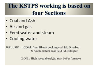 • Coal and Ash
• Air and gas
• Feed water and steam
• Cooling water
FUEL USED : 1.COAL:from Bharat cooking coal ltd. Dhanbad
& South eastern coal field ltd. Bilaspur.
2.OIL : High speed diesel;(to start boiler furnace)
 