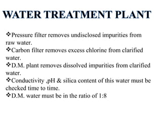 Pressure filter removes undisclosed impurities from
raw water.
Carbon filter removes excess chlorine from clarified
water.
D.M. plant removes dissolved impurities from clarified
water.
Conductivity ,pH & silica content of this water must be
checked time to time.
D.M. water must be in the ratio of 1:8
 