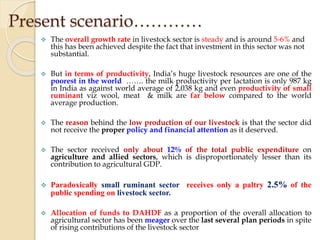  The overall growth rate in livestock sector is steady and is around 5-6% and
this has been achieved despite the fact that investment in this sector was not
substantial.
 But in terms of productivity, India’s huge livestock resources are one of the
poorest in the world ……. the milk productivity per lactation is only 987 kg
in India as against world average of 2,038 kg and even productivity of small
ruminant viz wool, meat & milk are far below compared to the world
average production.
 The reason behind the low production of our livestock is that the sector did
not receive the proper policy and financial attention as it deserved.
 The sector received only about 12% of the total public expenditure on
agriculture and allied sectors, which is disproportionately lesser than its
contribution to agricultural GDP.
 Paradoxically small ruminant sector receives only a paltry 2.5% of the
public spending on livestock sector.
 Allocation of funds to DAHDF as a proportion of the overall allocation to
agricultural sector has been meager over the last several plan periods in spite
of rising contributions of the livestock sector
Present scenario…………
 
