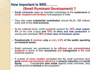 How important is SRD……….
(Small Ruminant Development) ?
 Small ruminants make an important contribution to the sustenance of
small, marginal and landless rural populace of India.
 They also make substantial contribution around Rs.24, 000 millions
every year to the rural economy.
 At the national level, small ruminants account for 14% meat output,
4% of the milk output and 15% of skins and hide production in
country and contribute 10% of total value of livestock sector.
 Paradoxically it receives only a paltry 2.5% of the public spending
on livestock sector.
 Small ruminants are considered to be efficient and uncomplicated
livestock in terms of their economics and management in the rural
livelihood systems.
 A number of micro studies concluded that the small ruminants have
great social and economic relevance in poverty reduction and social
equity. …….. Considerable bias exists against small ruminants, they
are perceived as inimical to the ecosystem
 