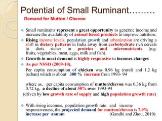 Potential of Small Ruminant………
Demand for Mutton / Chevon
 Small ruminants represent a great opportunity to generate income and
increase the availability of animal based products to improve nutrition.
 Rising income levels, population growth and urbanization are driving a
shift in dietary patterns in India away from carbohydrate rich cereals
to diets richer in proteins and micronutrients (e.g.
fruits, vegetables, meat, eggs, milk and fish).
 Growth in meat demand is highly responsive to incomes changes
 As per NSSO (2009-10),
Per capita consumption of chicken was 0.96 kg (rural) and 1.2 kg
(urban) which is about 300 % increase from 1993- 94
where as, per capita consumption of mutton/chevon was 0.36 kg from
0.72 kg, a decline of about 50% over 1993-94
(driven by low growth rate of supply and high population growth rate)
 With rising incomes, population growth rate and income
responsiveness, the projected demand for mutton/chevon is 7.9%
increase per annum (Gandhi and Zhou, 2010)
 