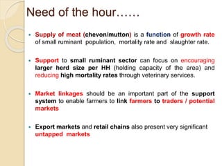 Need of the hour……
 Supply of meat (chevon/mutton) is a function of growth rate
of small ruminant population, mortality rate and slaughter rate.
 Support to small ruminant sector can focus on encouraging
larger herd size per HH (holding capacity of the area) and
reducing high mortality rates through veterinary services.
 Market linkages should be an important part of the support
system to enable farmers to link farmers to traders / potential
markets
 Export markets and retail chains also present very significant
untapped markets
 