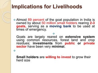 Implications for Livelihoods
 Almost 89 percent of the goat population in India is
owned by about 50 million small holders rearing 2-3
goats, serving as a moving bank to be used at
times of emergency.

Goats are largely reared on extensive system
using common resources, forest land and crop
residues; investments from public or private
sector have been very minimal.

Small holders are willing to invest to grow their
herd size
 
