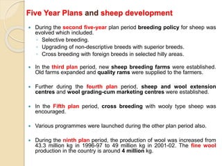 Five Year Plans and sheep development
 During the second five-year plan period breeding policy for sheep was
evolved which included.
◦ Selective breeding.
◦ Upgrading of non-descriptive breeds with superior breeds.
◦ Cross breeding with foreign breeds in selected hilly areas.
 In the third plan period, new sheep breeding farms were established.
Old farms expanded and quality rams were supplied to the farmers.
 Further during the fourth plan period, sheep and wool extension
centres and wool grading-cum marketing centres were established.
 In the Fifth plan period, cross breeding with wooly type sheep was
encouraged.
 Various programmes were launched during the other plan period also.
 During the ninth plan period, the production of wool was increased from
43.3 million kg in 1996-97 to 49 million kg in 2001-02. The fine wool
production in the country is around 4 million kg.
 