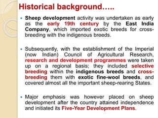 Historical background…..
 Sheep development activity was undertaken as early
as the early 19th century by the East India
Company, which imported exotic breeds for cross-
breeding with the indigenous breeds.
 Subsequently, with the establishment of the Imperial
(now Indian) Council of Agricultural Research,
research and development programmes were taken
up on a regional basis; they included selective
breeding within the indigenous breeds and cross-
breeding them with exotic fine-wool breeds, and
covered almost all the important sheep-rearing States.
 Major emphasis was however placed on sheep
development after the country attained independence
and initiated its Five-Year Development Plans.
 