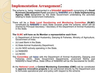 Implementation Arrangement:
The scheme is being implemented in a bimodal approach comprising of a Small
Ruminant Development Fund operated by NABARD and a State Implementing
Agency (SIA) designated by the State Government undertaking the activities
relating to State Government institutions.
There will be a State Level Sanctioning and Monitoring Committee (SLMC)
constituted by NABARD in each State covered under the scheme, which will be
chaired by Principal Secretary / Secretary of the Department of Animal Husbandry
in the State.
The SLMC will have as its Member a representative each from:
 (i) Department of Animal Husbandry, Dairying & Fisheries, Ministry of Agriculture,
Government of India.
 (ii) Lead Bank in the State.
 iii) State Animal Husbandry Department.
 (iv) An NGO actively operating in the State.
 (v) NABARD
 (vi) NCDC
The Committee will liaise with the Department of Animal Husbandry, Dairying and
Fisheries (GOI), State Government Departments, prominent NGOs and
NABARD’s Head Office. State Office of NABARD will be the Secretariat for SLMC.
At the National Level, a Central Monitoring Committee (CMC) will be constituted
to approve innovative projects to be sanctioned directly by the Department and
to formulate operational plan and policy with respect to the scheme
 