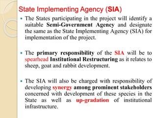 State Implementing Agency (SIA)
 The States participating in the project will identify a
suitable Semi-Government Agency and designate
the same as the State Implementing Agency (SIA) for
implementation of the project.
 The primary responsibility of the SIA will be to
spearhead Institutional Restructuring as it relates to
sheep, goat and rabbit development.
 The SIA will also be charged with responsibility of
developing synergy among prominent stakeholders
concerned with development of these species in the
State as well as up-gradation of institutional
infrastructure.
 